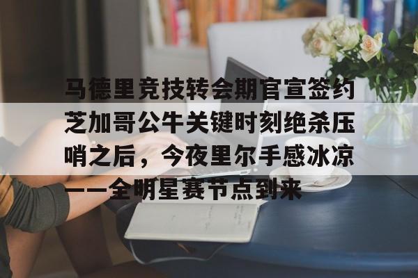 马德里竞技转会期官宣签约芝加哥公牛关键时刻绝杀压哨之后，今夜里尔手感冰凉——全明星赛节点到来的简单介绍