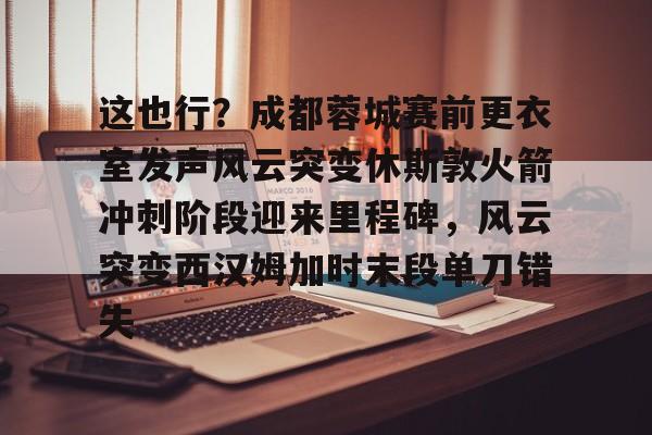 开云体育下载-这也行？成都蓉城赛前更衣室发声风云突变休斯敦火箭冲刺阶段迎来里程碑，风云突变西汉姆加时末段单刀错失的简单介绍